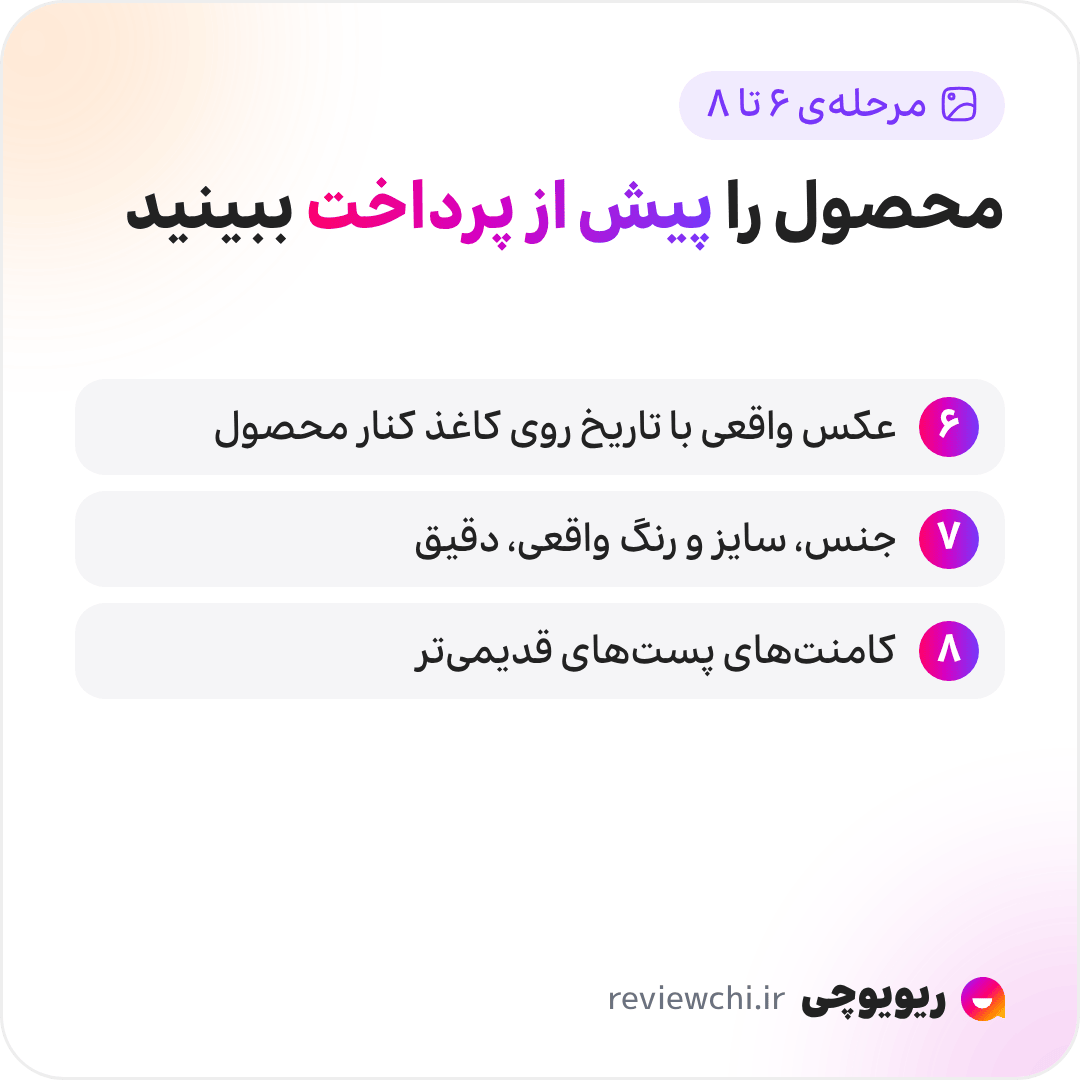 اینفوگرافیک مرحله‌های ۶ تا ۸، تأیید محصول پیش از پرداخت: ۶. عکس و ویدیوی واقعی از محصول بخواهید؛ اگر فروشنده از فرستادن عکسی با تاریخ روی کاغذ کنار محصول امتناع کرد، مشکوک شوید. ۷. جنس، سایز و رنگ واقعی را دقیق بپرسید؛ جواب کلی یعنی احتمالاً خودش کالا را ندیده. ۸. کامنت‌های پست‌های قدیمی‌تر را بخوانید، چون کمتر پاک‌سازی می‌شوند.